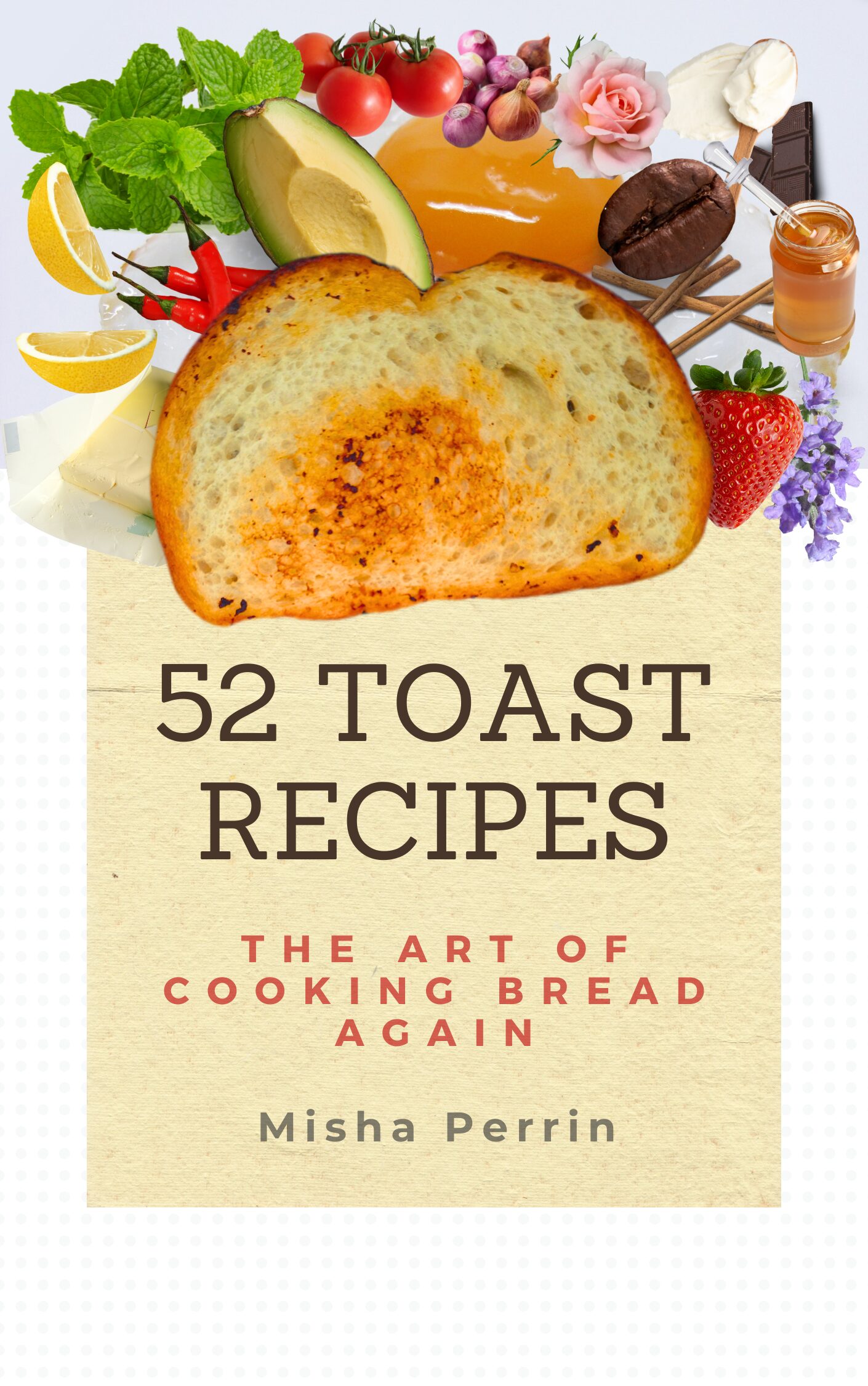 A book cover smattered with kitchen ingredients all protruding out from a perfectly toasted piece of bread displays the title: "52 Toast Recipes / The Art of Cooking Bread Again," and below the title is listed the author: Misha Perrin.